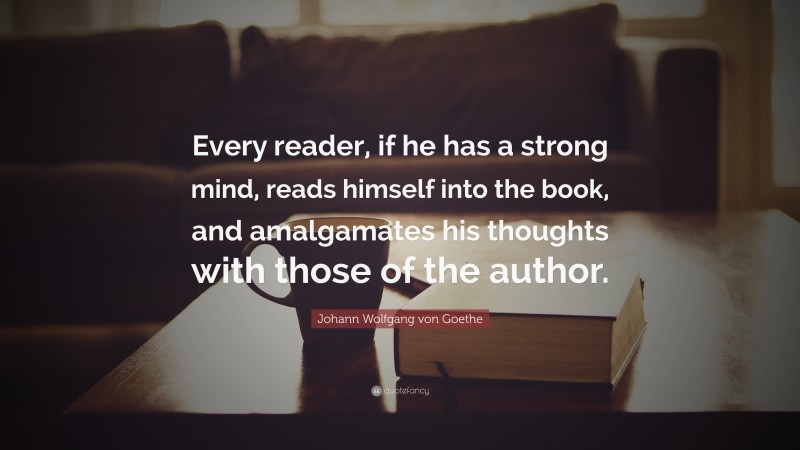Johann Wolfgang von Goethe Quote: “Every reader, if he has a strong mind, reads himself into the book, and amalgamates his thoughts with those of the author.”