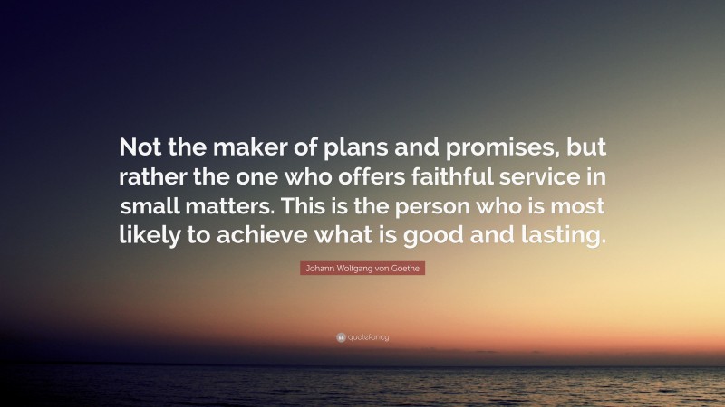 Johann Wolfgang von Goethe Quote: “Not the maker of plans and promises, but rather the one who offers faithful service in small matters. This is the person who is most likely to achieve what is good and lasting.”