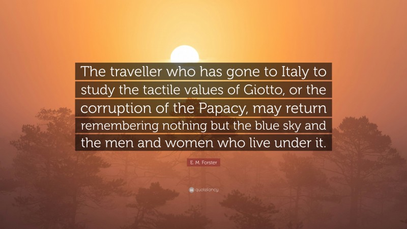 E. M. Forster Quote: “The traveller who has gone to Italy to study the tactile values of Giotto, or the corruption of the Papacy, may return remembering nothing but the blue sky and the men and women who live under it.”
