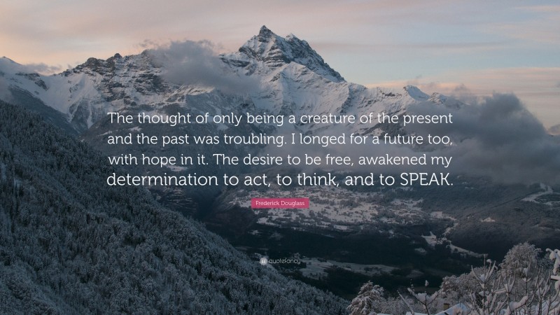 Frederick Douglass Quote: “The thought of only being a creature of the present and the past was troubling. I longed for a future too, with hope in it. The desire to be free, awakened my determination to act, to think, and to SPEAK.”