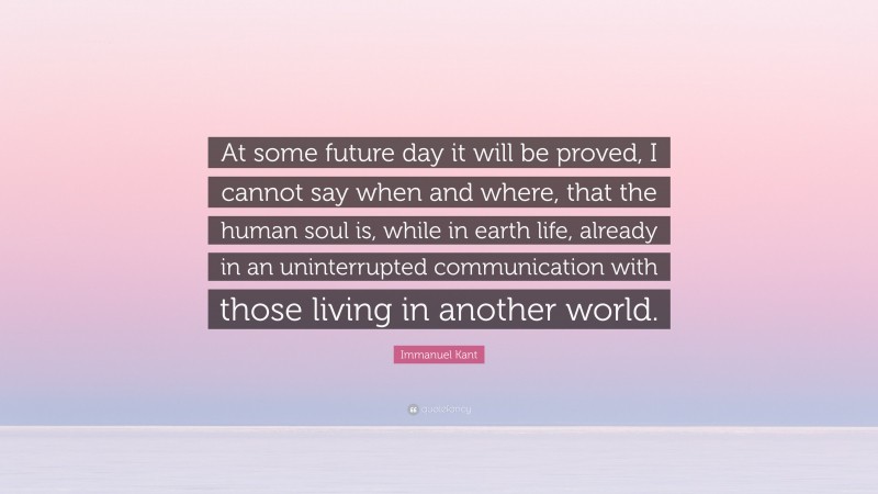 Immanuel Kant Quote: “At some future day it will be proved, I cannot say when and where, that the human soul is, while in earth life, already in an uninterrupted communication with those living in another world.”