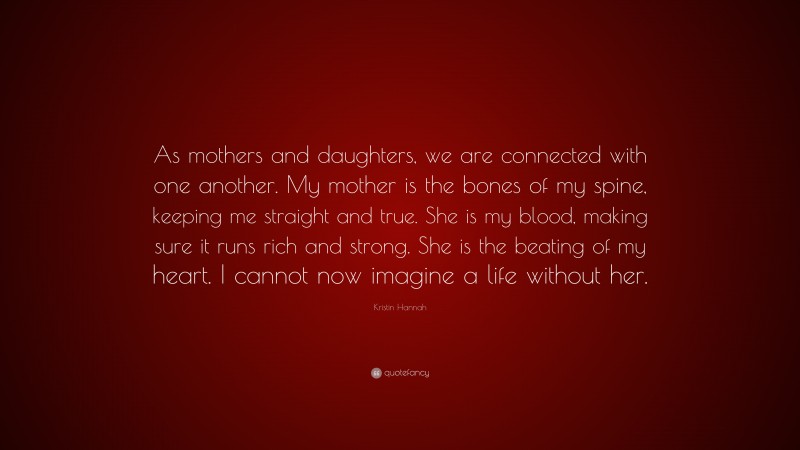 Kristin Hannah Quote: “As mothers and daughters, we are connected with one another. My mother is the bones of my spine, keeping me straight and true. She is my blood, making sure it runs rich and strong. She is the beating of my heart. I cannot now imagine a life without her.”