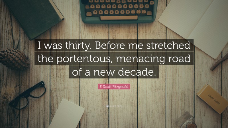F. Scott Fitzgerald Quote: “I was thirty. Before me stretched the portentous, menacing road of a new decade.”