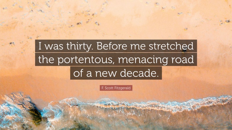 F. Scott Fitzgerald Quote: “I was thirty. Before me stretched the portentous, menacing road of a new decade.”