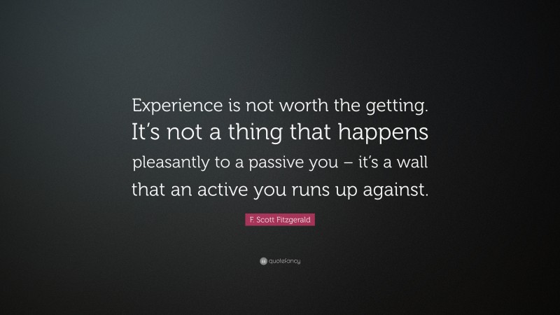 F. Scott Fitzgerald Quote: “Experience is not worth the getting. It’s not a thing that happens pleasantly to a passive you – it’s a wall that an active you runs up against.”