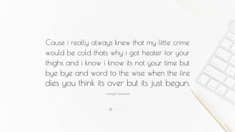 Avenged Sevenfold Quote: “Cause i really always knew that my little crime would be cold thats why i got heater for your thighs and i know i know its not your time but bye bye and word to the wise when the fire dies you think its over but its just begun.”