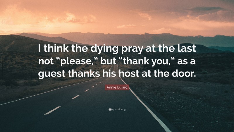 Annie Dillard Quote: “I think the dying pray at the last not “please,” but “thank you,” as a guest thanks his host at the door.”