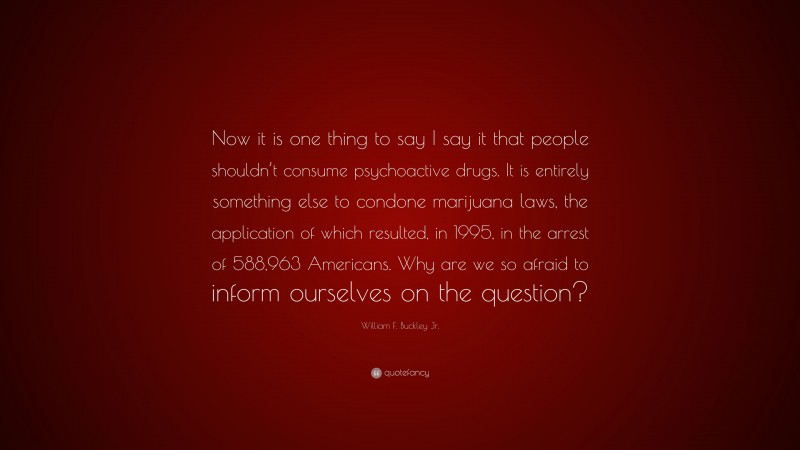 William F. Buckley Jr. Quote: “Now it is one thing to say I say it that people shouldn’t consume psychoactive drugs. It is entirely something else to condone marijuana laws, the application of which resulted, in 1995, in the arrest of 588,963 Americans. Why are we so afraid to inform ourselves on the question?”