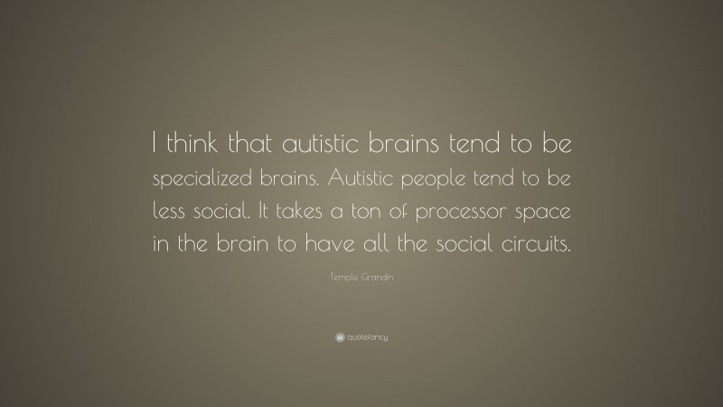 Temple Grandin Quote: “I think that autistic brains tend to be specialized brains. Autistic people tend to be less social. It takes a ton of processor space in the brain to have all the social circuits.”
