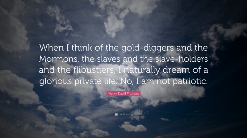 Henry David Thoreau Quote: “When I think of the gold-diggers and the Mormons, the slaves and the slave-holders and the flibustiers, I naturally dream of a glorious private life. No, I am not patriotic.”