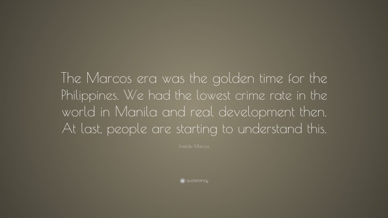 Imelda Marcos Quote: “The Marcos era was the golden time for the Philippines. We had the lowest crime rate in the world in Manila and real development then. At last, people are starting to understand this.”