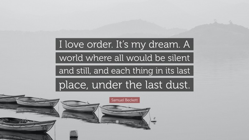 Samuel Beckett Quote: “I love order. It’s my dream. A world where all would be silent and still, and each thing in its last place, under the last dust.”