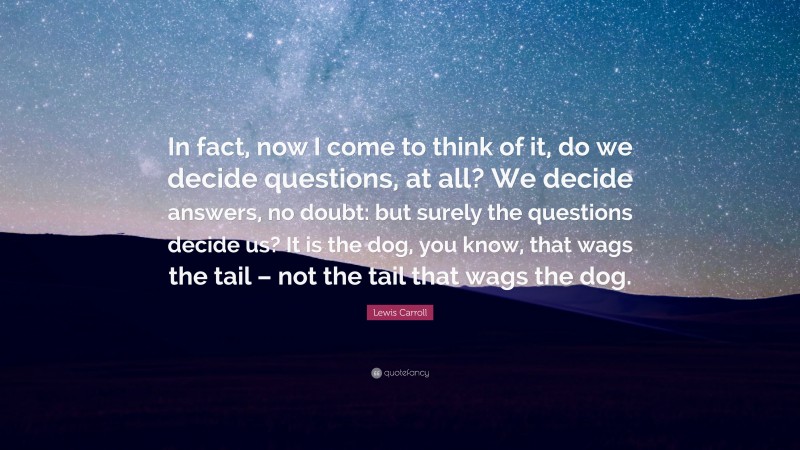Lewis Carroll Quote: “In fact, now I come to think of it, do we decide questions, at all? We decide answers, no doubt: but surely the questions decide us? It is the dog, you know, that wags the tail – not the tail that wags the dog.”