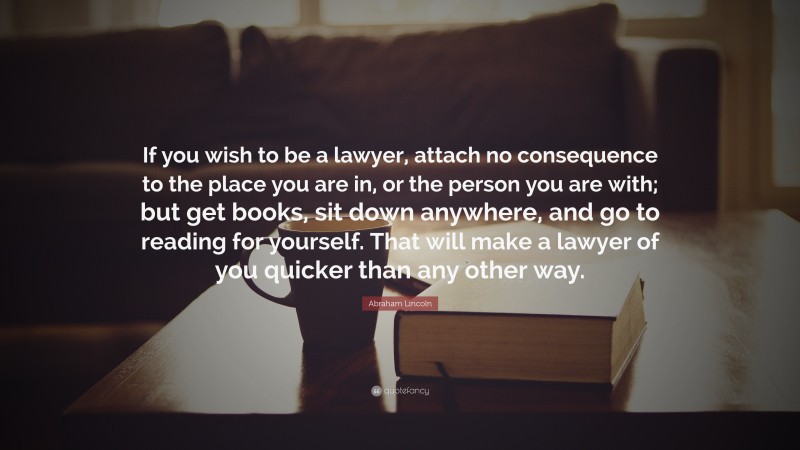 Abraham Lincoln Quote: “If you wish to be a lawyer, attach no consequence to the place you are in, or the person you are with; but get books, sit down anywhere, and go to reading for yourself. That will make a lawyer of you quicker than any other way.”