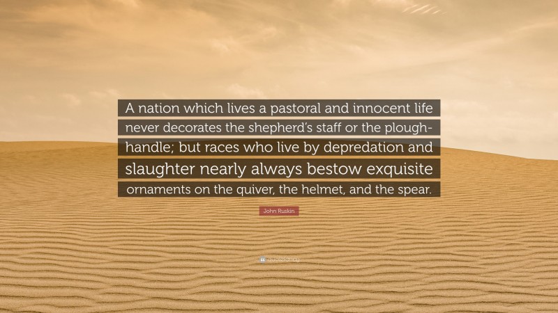 John Ruskin Quote: “A nation which lives a pastoral and innocent life never decorates the shepherd’s staff or the plough-handle; but races who live by depredation and slaughter nearly always bestow exquisite ornaments on the quiver, the helmet, and the spear.”