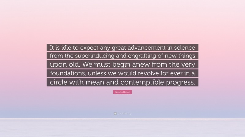 Francis Bacon Quote: “It is idle to expect any great advancement in science from the superinducing and engrafting of new things upon old. We must begin anew from the very foundations, unless we would revolve for ever in a circle with mean and contemptible progress.”