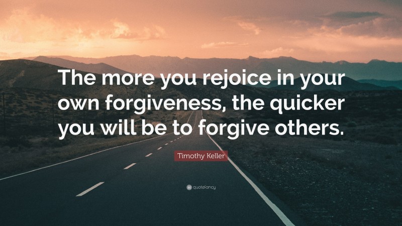 Timothy Keller Quote: “The more you rejoice in your own forgiveness, the quicker you will be to forgive others.”
