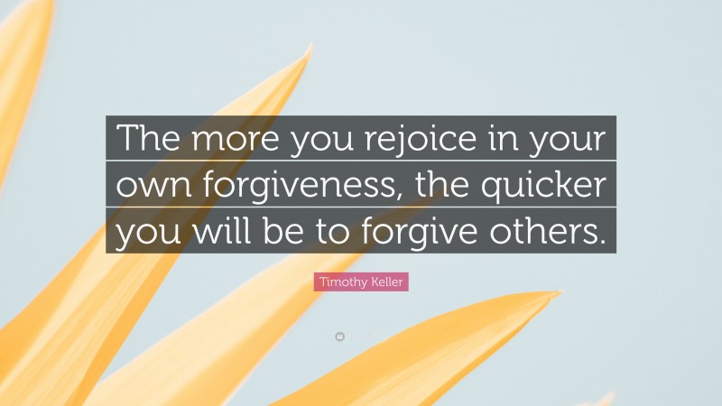 Timothy Keller Quote: “The more you rejoice in your own forgiveness, the quicker you will be to forgive others.”
