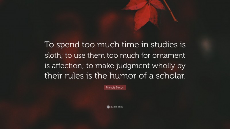 Francis Bacon Quote: “To spend too much time in studies is sloth; to use them too much for ornament is affection; to make judgment wholly by their rules is the humor of a scholar.”