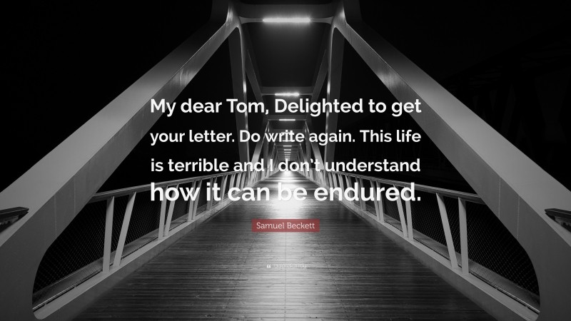 Samuel Beckett Quote: “My dear Tom, Delighted to get your letter. Do write again. This life is terrible and I don’t understand how it can be endured.”