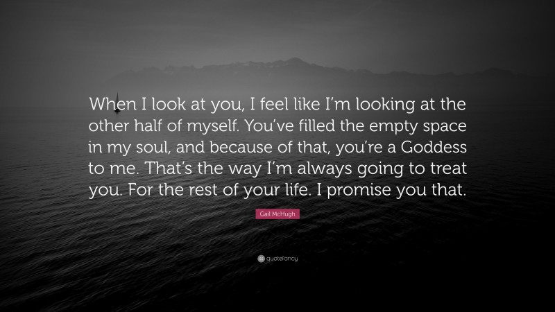 Gail McHugh Quote: “When I look at you, I feel like I’m looking at the other half of myself. You’ve filled the empty space in my soul, and because of that, you’re a Goddess to me. That’s the way I’m always going to treat you. For the rest of your life. I promise you that.”