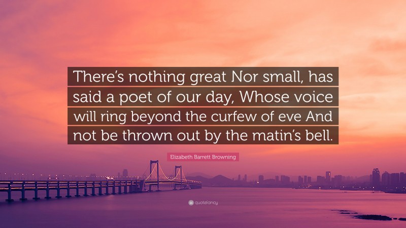 Elizabeth Barrett Browning Quote: “There’s nothing great Nor small, has said a poet of our day, Whose voice will ring beyond the curfew of eve And not be thrown out by the matin’s bell.”