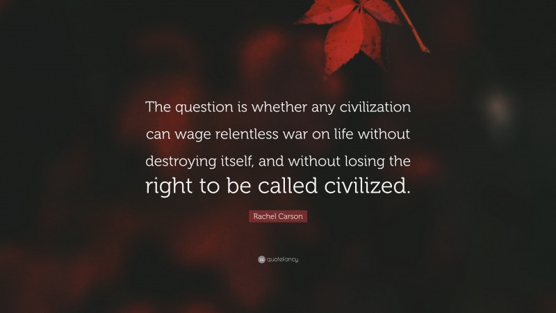 Rachel Carson Quote: “The question is whether any civilization can wage relentless war on life without destroying itself, and without losing the right to be called civilized.”