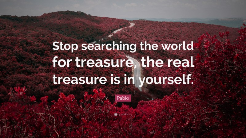 Pablo Quote: “Stop searching the world for treasure, the real treasure is in yourself.”