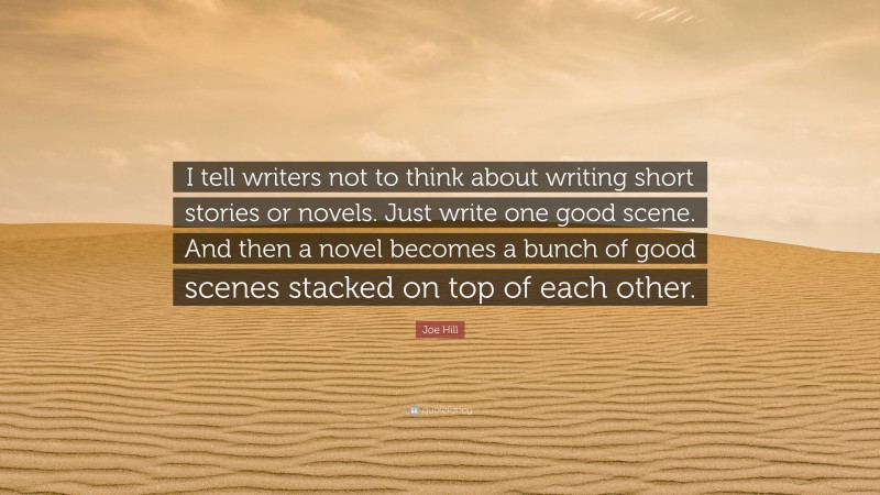 Joe Hill Quote: “I tell writers not to think about writing short stories or novels. Just write one good scene. And then a novel becomes a bunch of good scenes stacked on top of each other.”