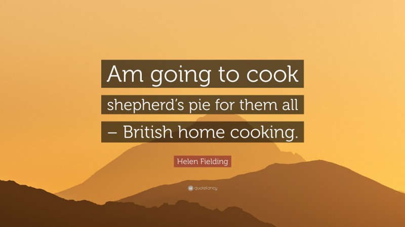 Helen Fielding Quote: “Am going to cook shepherd’s pie for them all – British home cooking.”