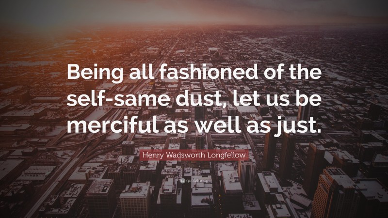 Henry Wadsworth Longfellow Quote: “Being all fashioned of the self-same dust, let us be merciful as well as just.”
