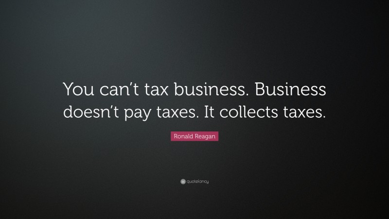 Ronald Reagan Quote: “You can’t tax business. Business doesn’t pay taxes. It collects taxes.”