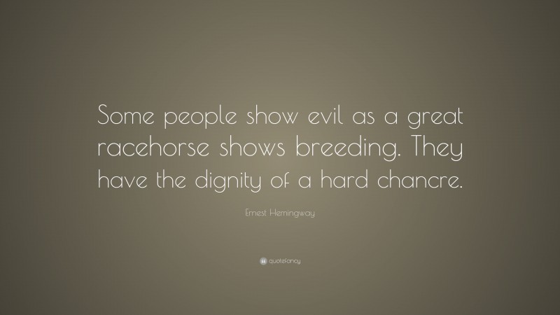 Ernest Hemingway Quote: “Some people show evil as a great racehorse shows breeding. They have the dignity of a hard chancre.”