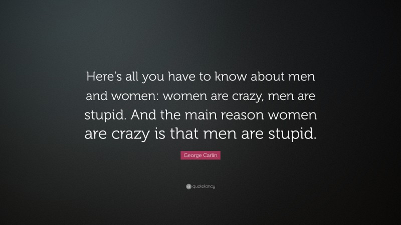 George Carlin Quote: “Here's all you have to know about men and women: women are crazy, men are stupid. And the main reason women are crazy is that men are stupid.”