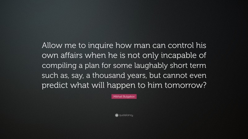 Mikhail Bulgakov Quote: “Allow me to inquire how man can control his own affairs when he is not only incapable of compiling a plan for some laughably short term such as, say, a thousand years, but cannot even predict what will happen to him tomorrow?”