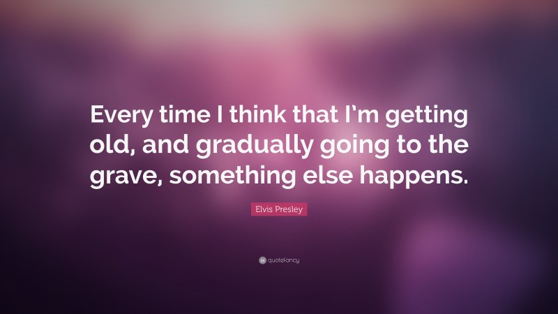 Elvis Presley Quote: “Every time I think that I’m getting old, and gradually going to the grave, something else happens.”