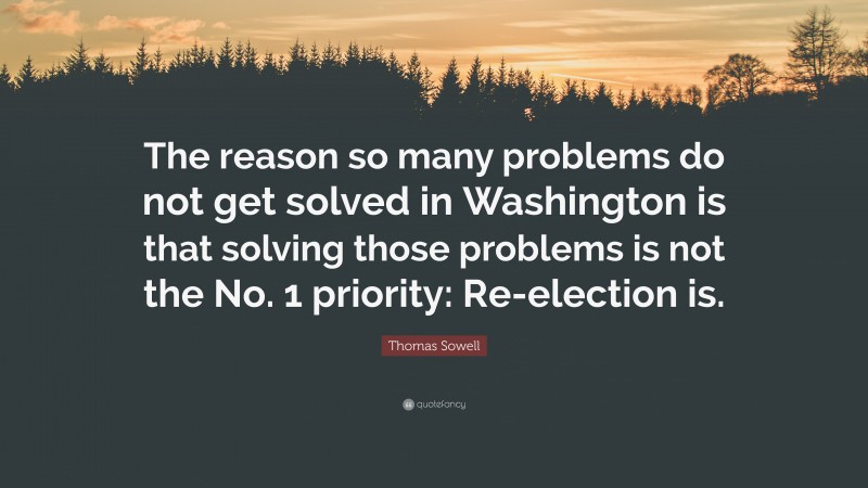 Thomas Sowell Quote: “The reason so many problems do not get solved in Washington is that solving those problems is not the No. 1 priority: Re-election is.”