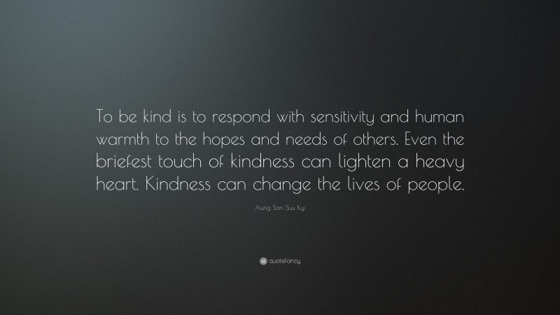 Aung San Suu Kyi Quote: “To be kind is to respond with sensitivity and human warmth to the hopes and needs of others. Even the briefest touch of kindness can lighten a heavy heart. Kindness can change the lives of people.”