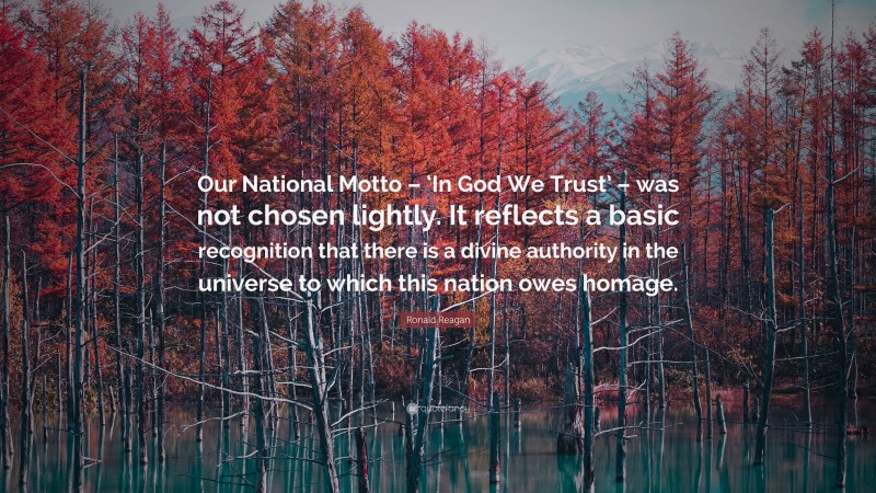 Ronald Reagan Quote: “Our National Motto – ‘In God We Trust’ – was not chosen lightly. It reflects a basic recognition that there is a divine authority in the universe to which this nation owes homage.”