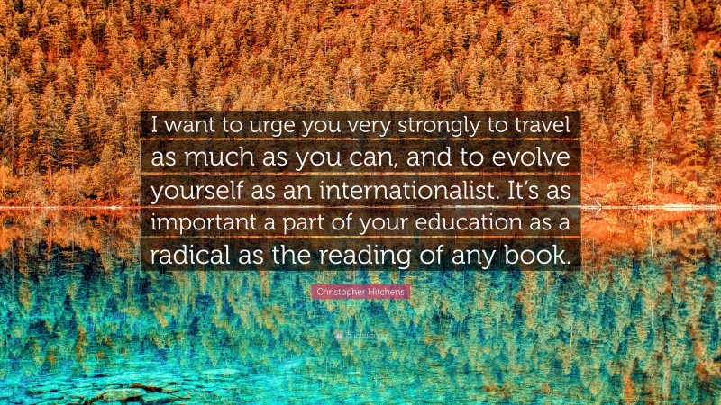 Christopher Hitchens Quote: “I want to urge you very strongly to travel as much as you can, and to evolve yourself as an internationalist. It’s as important a part of your education as a radical as the reading of any book.”