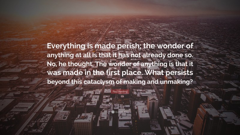 Paul Harding Quote: “Everything is made perish; the wonder of anything at all is that it has not already done so. No, he thought. The wonder of anything is that it was made in the first place. What persists beyond this cataclysm of making and unmaking?”
