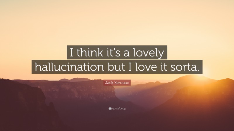 Jack Kerouac Quote: “I think it’s a lovely hallucination but I love it sorta.”