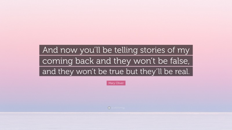 Mary Oliver Quote: “And now you’ll be telling stories of my coming back and they won’t be false, and they won’t be true but they’ll be real.”