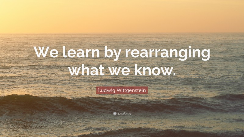 Ludwig Wittgenstein Quote: “We learn by rearranging what we know.”