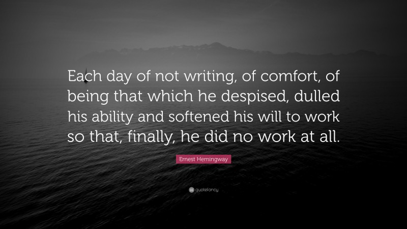 Ernest Hemingway Quote: “Each day of not writing, of comfort, of being that which he despised, dulled his ability and softened his will to work so that, finally, he did no work at all.”