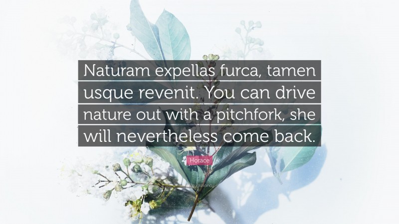 Horace Quote: “Naturam expellas furca, tamen usque revenit. You can drive nature out with a pitchfork, she will nevertheless come back.”