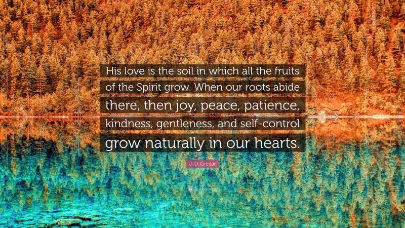 J. D. Greear Quote: “His love is the soil in which all the fruits of the Spirit grow. When our roots abide there, then joy, peace, patience, kindness, gentleness, and self-control grow naturally in our hearts.”