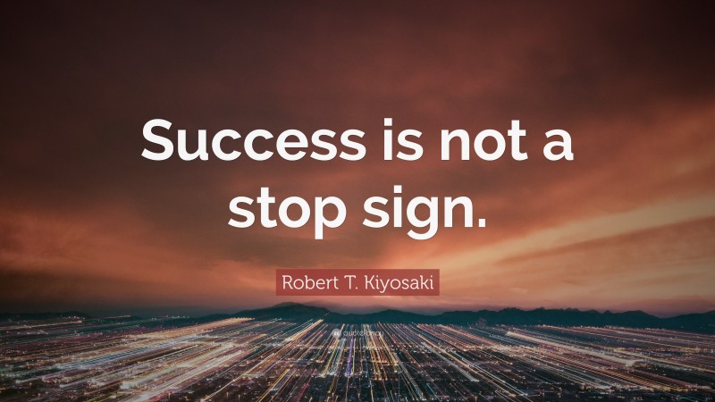 Robert T. Kiyosaki Quote: “Success is not a stop sign.”