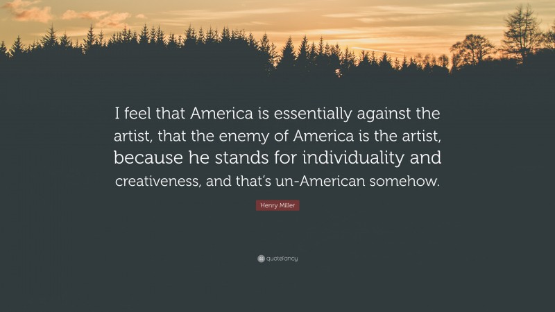 Henry Miller Quote: “I feel that America is essentially against the artist, that the enemy of America is the artist, because he stands for individuality and creativeness, and that’s un-American somehow.”