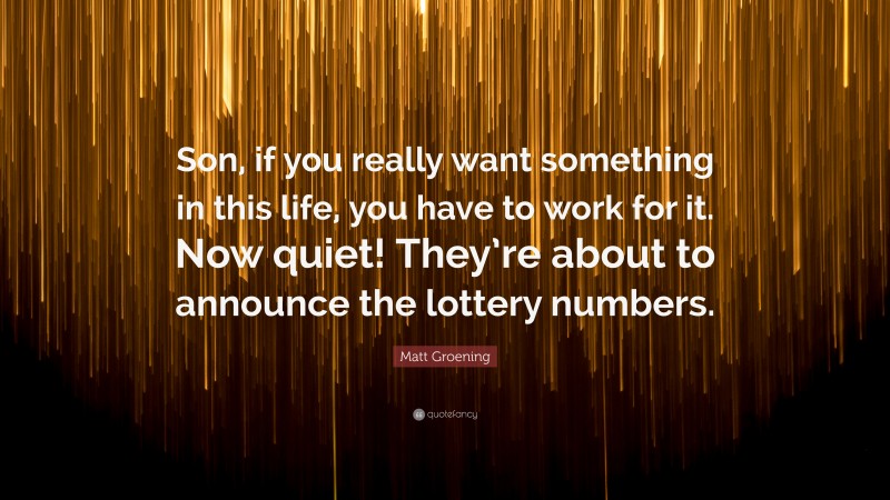 Matt Groening Quote: “Son, if you really want something in this life, you have to work for it. Now quiet! They’re about to announce the lottery numbers.”